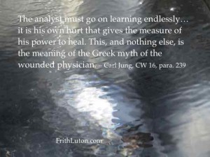 Quote from Carl Jung: "The analyst must go on learning endlessly… it is his own hurt that gives the measure of his power to heal. This, and nothing else, is the meaning of the Greek myth of the wounded physician."
