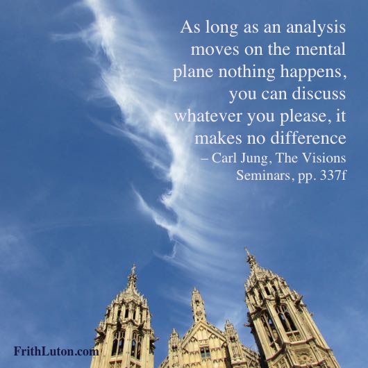 As long as an analysis moves on the mental plane nothing happens, you can discuss whatever you please, it makes no difference – Carl Jung, The Visions Seminars, pp. 337f
